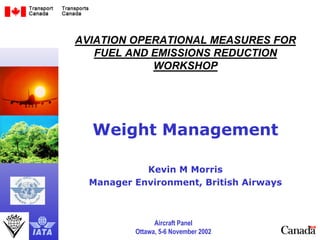 Aircraft Panel
Ottawa, 5-6 November 2002
11
AVIATION OPERATIONAL MEASURES FOR
FUEL AND EMISSIONS REDUCTION
WORKSHOP
Weight Management
Kevin M Morris
Manager Environment, British Airways
 