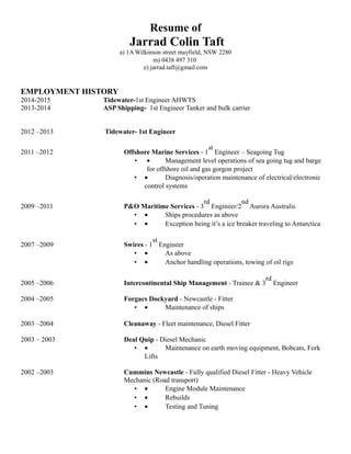 Resume of
Jarrad Colin Taft
a) 1A Wilkinson street mayfield, NSW 2280
m) 0438 497 310
e) jarrad.taft@gmail.com
EMPLOYMENT HISTORY
2014-2015 Tidewater-1st Engineer AHWTS
2013-2014 ASP Shipping- 1st Engineer Tanker and bulk carrier
2012 –2013 Tidewater- 1st Engineer
2011 –2012 Offshore Marine Services - 1
st
Engineer – Seagoing Tug
• • Management level operations of sea going tug and barge
for offshore oil and gas gorgon project
• • Diagnosis/operation maintenance of electrical/electronic
control systems
2009 –2011 P&O Maritime Services - 3
rd
Engineer/2
nd
Aurora Australis
• • Ships procedures as above
• • Exception being it’s a ice breaker traveling to Antarctica
2007 –2009 Swires - 1
st
Engineer
• • As above
• • Anchor handling operations, towing of oil rigs
2005 –2006 Intercontinental Ship Management - Trainee & 3
rd
Engineer
2004 –2005 Forgacs Dockyard - Newcastle - Fitter
• • Maintenance of ships
2003 –2004 Cleanaway - Fleet maintenance, Diesel Fitter
2003 – 2003 Deal Quip - Diesel Mechanic
• • Maintenance on earth moving equipment, Bobcats, Fork
Lifts
2002 –2003 Cummins Newcastle - Fully qualified Diesel Fitter - Heavy Vehicle
Mechanic (Road transport)
• • Engine Module Maintenance
• • Rebuilds
• • Testing and Tuning
 
