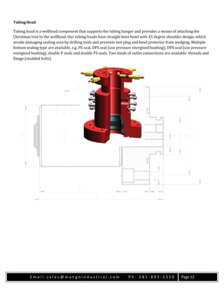 E m a i l : s a l e s @ m a n g o i n d u s t r i a l . c o m P h : 2 8 1 - 8 9 5 - 1 5 5 0 Page 12
Tubing Head
Tubing head is a wellhead component that supports the tubing hanger and provides a means of attaching the
Christmas tree to the wellhead. Our tubing heads have straight bore bowl with 45 degree shoulder design, which
avoids damaging sealing area by drilling tools and prevents test plug and bowl protector from wedging. Multiple
bottom sealing type are available, e.g. PE seal, DPS seal (use pressure energized bushing), DPX seal (use pressure
energized bushing), double P seals and double FS seals. Two kinds of outlet connections are available: threads and
flange (studded bolts)
 
