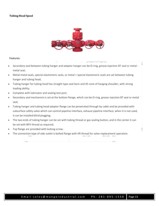 E m a i l : s a l e s @ m a n g o i n d u s t r i a l . c o m P h : 2 8 1 - 8 9 5 - 1 5 5 0 Page 13
Tubing Head Spool
Features:
 Secondary seal between tubing hanger and adapter hanger can be O-ring, grease injection BT seal or metal -
metal seal;
 Metal-metal seals, special elastomeric seals, or metal + special elastomeric seals are set between tubing
hanger and tubing head;
 Tubing hanger for tubing head has straight type seat bore and 45 cone of hanging shoulder, with strong
loading ability;
 Complete with lubricator and sealing test port;
 Secondary seal mechanism is set at the bottom flange, which can be O-ring, grease injection BT seal or metal
seal;
 Tubing hanger and tubing head adapter flange can be penetrated through by cable and be provided with
subsurface safety valve which can control pipeline interface, exhaust pipeline interface, when it is not used,
it can be installed blind plugging;
 The two ends of tubing hanger can be set with tubing thread or gas sealing button, and in the center it can
be set with BPV thread as required;
 Top flange are provided with locking screw;
 The connection type of side outlet is bolted flange with VR thread for valve-replacement operation.
 
