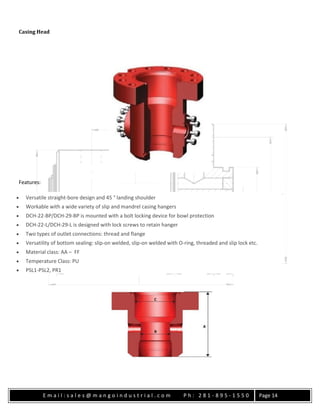 E m a i l : s a l e s @ m a n g o i n d u s t r i a l . c o m P h : 2 8 1 - 8 9 5 - 1 5 5 0 Page 14
Casing Head
Features:
 Versatile straight-bore design and 45 ° landing shoulder
 Workable with a wide variety of slip and mandrel casing hangers
 DCH-22-BP/DCH-29-BP is mounted with a bolt locking device for bowl protection
 DCH-22-L/DCH-29-L is designed with lock screws to retain hanger
 Two types of outlet connections: thread and flange
 Versatility of bottom sealing: slip-on welded, slip-on welded with O-ring, threaded and slip lock etc.
 Material class: AA – FF
 Temperature Class: PU
 PSL1-PSL2, PR1
 