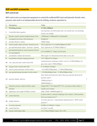 E m a i l : s a l e s @ m a n g o i n d u s t r i a l . c o m P h : 2 8 1 - 8 9 5 - 1 5 5 0 Page 17
BOP and BOP accessories
BOP control unit
BOP control unit is an important equipment to control the wellhead BOP stack and hydraulic throttle valve,
pressure valve well, is an indispensable device for drilling, workover operation in.
# Parameters Value
1 Working pressure 21 MPa (3000psi)
2 Controlled object quantity
one ring style, two half sealed style, one sealed style, one discharge
nozzle, one standby
3
Remote control console (sundries house in the
corrugated iron house with interlayer)
12000mm(L)×3000mm(W)×2610mm(H)
Weight14t
4 oil tank effective volume 2000L528gal
5 electric pump output, pressure, dynamo power 42L(11gal)/min×2 at 21MPa(3000psi)18.5KW
6 gas-operated pump output × pressure× quantity 8L(2.1gal)/min at 10.5MPa(1500psi)×3
7
gas-operated pump air source pressure (maxim
air consumption)
0.53~0.8MPa(77~116psi) (4.5m3/min)
8 accumulator volume and structure 80L(21gal)×16, Structured in both sides or rear side
9 accumulator nitrogen charging pressure 7±0.7 MPa(1015±102psi)
10 ram- type preventer control main fold
manual pressure reducing overflow valve 0~14 MPa(2000psi), by
pass valve start 21 MPa(3000psi)
11 ring preventer control main fold 0~18 MPa(0~2610psi)
12 electric pump automatic switch control <18.9 MPa(2700psi)Start 21 MPa(3000psi)Stop
13 gas-operated pump automatic switch control <18 MPa(2600psi) Start 21 MPa(3000psi) Stop
14 pressure display, delivery
three shock proof pressure meter, three gas-operated shock proof
pressure sensor
25MPa3625psi×1
40MPa5800psi×2
15
hydraulic pressure output interface, input
interface
Output:NPT 1″X14 Input:NPT1″X1, can choose either inside or
outside screw thread
16 appearance and weight of drillers console 800L×450W×1800HWeight0.15t
17 control function
by pass control 1, pressure reducing valve control 1, three-position
four-way turning valve 7
18 display function
air source pressure 1, long distance liquid pressure 3, BOP switch
position 7
19 air source pressure 0.6MPa~0.8 MPa(87~116psi)
20 control lag time less than 2 seconds
21 remote control pipe cable 23×4×50m,0.8Mpa(116psi),-20°c~50°c
 