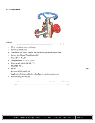 E m a i l : s a l e s @ m a n g o i n d u s t r i a l . c o m P h : 2 8 1 - 8 9 5 - 1 5 5 0 Page 26
API 6A Choke Valve
Features:
 Wear-resistance, sour-resistance;
 Reliable performance;
 The needle stucture is easy for the controlling and adjusting the flow;
 Connection: Flange,Thread,Union,BW;
 Size:2 1/16”- 5 1/8”;
 Temperature:K. L .P. R .S. T. U. V;
 Material:AA. BB. CC. DD. EE. FF. ;
 PSL:PSL1-PSL4;
 PR:PR1. PR2.
Pressure:2000-20000 psi;
 Application:Mainly used in the oil and gas production equipment;
 Medium:Oil, gas,water,etc.
 