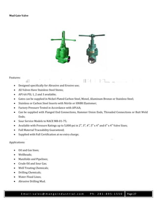 E m a i l : s a l e s @ m a n g o i n d u s t r i a l . c o m P h : 2 8 1 - 8 9 5 - 1 5 5 0 Page 27
Mud Gate Valve
Features:
 Designed specifically for Abrasive and Erosive use;
 All Valves Have Stainless Steel Stems;
 API 6A PSL 1, 2 and 3 available;
 Gates can be supplied in Nickel-Plated Carbon Steel, Monel, Aluminum Bronze or Stainless Steel;
 Stainless or Carbon Steel Inserts with Nitrile or HNBR Elastomer;
 Factory Pressure Tested in Accordance with API.6A;
 Can be supplied with Flanged End Connections, Hammer Union Ends, Threaded Connections or Butt Weld
Ends;
 Sour Service Models to NACE MR-01-75;
 Available with Pressure Ratings up to 5,000 psi in 2″, 3″, 4″, 5″ x 4″ and 6″ x 4″ Valve Sizes;
 Full Material Traceability Guaranteed;
 Supplied with Full Certification at no extra charge;
Applications:
 Oil and Gas lines;
 Wellheads;
 Manifolds and Pipelines;
 Crude Oil and Sour Gas;
 Well Treating Chemicals;
 Drilling Chemicals;
 Water Flood Lines;
 Abrasive Drilling Mud.
 