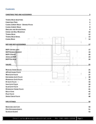 E m a i l : s a l e s @ m a n g o i n d u s t r i a l . c o m P h : 2 8 1 - 8 9 5 - 1 5 5 0 Page 3
Contents
CHRISTMAS TREE AND ACCESSORIES 5
TUBING HEAD ADAPTERS 5
CHRISTMAS TREE 6
CASING CEMENT HEAD – DOUBLE PLUGS 7
CASING CEMENT HEAD 8
DRILLING AND SPACER SPOOL 9
CHOKE AND KILL MANIFOLD 10
TUBING HEAD 12
TUBING HEAD SPOOL 13
CASING HEAD 14
BOP AND BOP ACCESSORIES 17
BOP CONTROL UNIT 17
BOP RUBBER ELEMENT 19
BOP-U SHAPE 20
ANNULAR BOP 23
BOP PIPE RAM 24
VALVES 25
MANUAL CHOKE VALVE 25
API 6A CHOKE VALVE 26
MUD GATE VALVE 27
EXPANDING GATE VALVE 30
HYDRAULIC GATE VALVE 32
FC GATE VALVE 33
SAFE GATE VALVE 34
SLAB GATE VALVE 37
HYDRAULIC CHOKE VALVE 41
KELLY COCK 45
PLUG VALVE 47
SWING CHECK VALVE 48
PIPE FITTINGS 50
REDUCERS AND CAPS 50
PIPE EXPANSION JOINTS 51
SEAMLESS ELBOW 53
 