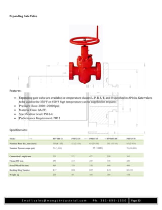 E m a i l : s a l e s @ m a n g o i n d u s t r i a l . c o m P h : 2 8 1 - 8 9 5 - 1 5 5 0 Page 30
Expanding Gate Valve
Features:
 Expanding gate valve are available in temperature classes L, P, R, S, T, and U specified in API 6A. Gate valves
to be used in the 350°F or 650°F high temperature can be supplied on request;
 Pressure Class: 2000~20000psi;
 Material Class: AA-FF;
 Specification Level: PSL1-4;
 Performance Requirement: PR12
Specifications:
Model PPF103-21 PPF52-35 PPF65-35 PPF103-35 PPF65-70
Nominal Bore dia., mm (inch) 103(4 1/16) 52 (2 1/16) 65 (2 9/16) 103 (4 1/16) 65 (2 9/16)
Nominal Pressure,mpa (psi) 21 (3,000) 35 (5,000) 70 (10,000)
Connection Length mm 511 371 422 550 565
Flange OD mm 290 215 245 310 230
Hand Wheel Dia mm 400 320 320 400 400
Backing Ring Number R37 R24 R27 R39 BX153
Weight kg 210 48 105 284 154
 