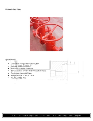 E m a i l : s a l e s @ m a n g o i n d u s t r i a l . c o m P h : 2 8 1 - 8 9 5 - 1 5 5 0 Page 32
Hydraulic Gate Valve
Specifications:
 Connection: Flange, Thread, Union, BW
 Material: AA,BB,CC,DD,EE,FF
 Seal Surface: Wedge Gate Valve
 Thread Position of Valve Rod: Outside Gate Valve
 Application: Industrial Usage
 Temperature: K. L. N. P. S. T. U. V
 PSL:PSL1, PSL2, PSL3
 