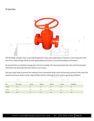E m a i l : s a l e s @ m a n g o i n d u s t r i a l . c o m P h : 2 8 1 - 8 9 5 - 1 5 5 0 Page 33
FC Gate Valve
API 6A Flange end gate valve is specially designed for heavy-duty applications. It features a non-rising stem, full-
bore thru-conduit design which provide dependable performance in most demanding environments.
No special tools are needed to change gate and seat assembly. The stem pin protects the stem and internal parts
from failure by shearing if the hand-wheel is over torque.
One-piece gate helps to prevent line sediment from entering the body cavity and prevents pressure locks when the
upstream pressure drops. A wide range of body and trim materials to meet various operating conditions
Size Bore(mm) A(mm) D(mm) B(mm) C(mm) weight(kg)
2-1/16″ 52.4 371 355 135 530 80
3-1/8″ 79.4 435 430 190 570 125
4-1/16″ 103.2 511 470 240 635 230
 