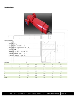 E m a i l : s a l e s @ m a n g o i n d u s t r i a l . c o m P h : 2 8 1 - 8 9 5 - 1 5 5 0 Page 34
Safe Gate Valve
Specifications:
 API 6A valve;
 Specification level: PSL 1-4;
 Performance requirement: PR 1-2;
 Size: 1″ to 4″
 Material: AA, BB, CC, DD, EE, FF;
 Temperature: L, N, P, S, T, U, V;
 Pressure: 3000 to 15000 psi
Size (mpa) 35 70 105
d 130 180 130 180 130 180
A 727 813 737 889 889 1016
B 1667 1750 1660 2155 1900 2360
C 660 760 660 1120 1118 1120
D 375 395 360 480 420 505
F 662 755 654 840 714 910
R/BX 44 46 169 156 169 156
 