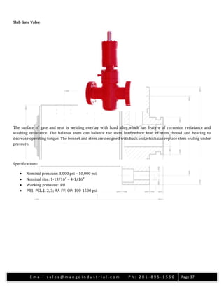 E m a i l : s a l e s @ m a n g o i n d u s t r i a l . c o m P h : 2 8 1 - 8 9 5 - 1 5 5 0 Page 37
Slab Gate Valve
The surface of gate and seat is welding overlay with hard alloy,which has featyre of corrosion resiatance and
washing resistance. The balance stem can balance the stem load,reduce load of stem thread and bearing to
decrease operating torque. The bonnet and stem are designed with back seal,which can replace stem sealing under
pressure.
Specifications:
 Nominal pressure: 3,000 psi – 10,000 psi
 Nominal size: 1-13/16″ – 4-1/16″
 Working pressure: PU
 PR1; PSL 1, 2, 3; AA-FF; OP: 100-1500 psi
 