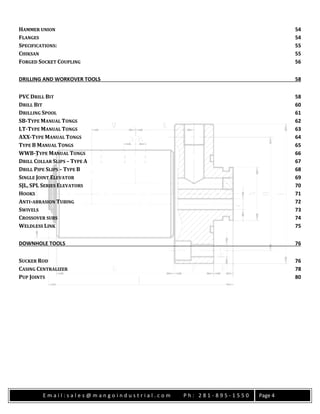 E m a i l : s a l e s @ m a n g o i n d u s t r i a l . c o m P h : 2 8 1 - 8 9 5 - 1 5 5 0 Page 4
HAMMER UNION 54
FLANGES 54
SPECIFICATIONS: 55
CHIKSAN 55
FORGED SOCKET COUPLING 56
DRILLING AND WORKOVER TOOLS 58
PVC DRILL BIT 58
DRILL BIT 60
DRILLING SPOOL 61
SB-TYPE MANUAL TONGS 62
LT-TYPE MANUAL TONGS 63
AXX-TYPE MANUAL TONGS 64
TYPE B MANUAL TONGS 65
WWB-TYPE MANUAL TONGS 66
DRILL COLLAR SLIPS – TYPE A 67
DRILL PIPE SLIPS – TYPE B 68
SINGLE JOINT ELEVATOR 69
SJL, SPL SERIES ELEVATORS 70
HOOKS 71
ANTI-ABRASION TUBING 72
SWIVELS 73
CROSSOVER SUBS 74
WELDLESS LINK 75
DOWNHOLE TOOLS 76
SUCKER ROD 76
CASING CENTRALIZER 78
PUP JOINTS 80
 