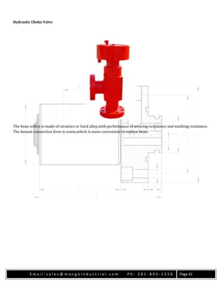 E m a i l : s a l e s @ m a n g o i n d u s t r i a l . c o m P h : 2 8 1 - 8 9 5 - 1 5 5 0 Page 41
Hydraulic Choke Valve
The bean orifice is made of ceramics or hard alloy,with performance of wearing resistance and washing resistance.
The bonnet connection form is union,which is more convenient to replace bean.
 
