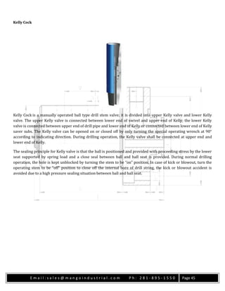E m a i l : s a l e s @ m a n g o i n d u s t r i a l . c o m P h : 2 8 1 - 8 9 5 - 1 5 5 0 Page 45
Kelly Cock
Kelly Cock is a manually operated ball type drill stem valve; it is divided into upper Kelly valve and lower Kelly
valve. The upper Kelly valve is connected between lower end of swivel and upper end of Kelly; the lower Kelly
valve is connected between upper end of drill pipe and lower end of Kelly or connected between lower end of Kelly
saver subs. The Kelly valve can be opened on or closed off by only turning the special operating wrench at 90°
according to indicating direction. During drilling operation, the Kelly valve shall be connected at upper end and
lower end of Kelly.
The sealing principle for Kelly valve is that the ball is positioned and provided with proceeding stress by the lower
seat supported by spring load and a close seal between ball and ball seat is provided. During normal drilling
operation, the hole is kept unblocked by turning the stem to be “on” position; In case of kick or blowout, turn the
operating stem to be “off” position to close off the internal bore of drill string, the kick or blowout accident is
avoided due to a high pressure sealing situation between ball and ball seat.
 