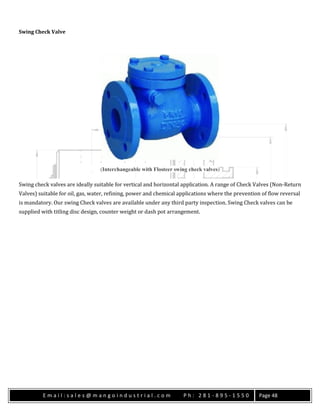 E m a i l : s a l e s @ m a n g o i n d u s t r i a l . c o m P h : 2 8 1 - 8 9 5 - 1 5 5 0 Page 48
Swing Check Valve
(Interchangeable with Flosteer swing check valves)
Swing check valves are ideally suitable for vertical and horizontal application. A range of Check Valves (Non-Return
Valves) suitable for oil, gas, water, refining, power and chemical applications where the prevention of flow reversal
is mandatory. Our swing Check valves are available under any third party inspection. Swing Check valves can be
supplied with titling disc design, counter weight or dash pot arrangement.
 