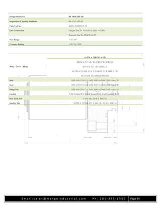 E m a i l : s a l e s @ m a n g o i n d u s t r i a l . c o m P h : 2 8 1 - 8 9 5 - 1 5 5 0 Page 49
Design Standard BS 1868/API 6D
Inspection & Testing Standard BS 6755/API 6D
Face To Face As Per ANSI B 16.10
End Connection Flanged End To ANSI B 16.5/BS 10 Table
Buttweld End To ANSI B 16.25
Size Range 1″ To 24″
Pressure Rating 150# To 1500#
Body / Cover / Hinge
ASTM A 216 GR. WCB
ASTM A 217 GR. WC1/WC6/WC9/WC11
ASTM A 352 GR. LCB/LC3
ASTM A 351 GR. CF 8 /CF 8M/CF 3/CF 3M/CN 7M
IS 210 GR. FG 200/220/250/260
Disc AISI 410 (13% Cr.) /AISI 304/316/304L/316L/Alloy 20
Seat AISI 410 (13% Cr.) /AISI 304/316/304L/316L/Alloy 20
Hinge Pin AISI 410 (13% Cr.) /AISI 304/316/304L/316L/Alloy 20
Gasket CAF/Grafoil/S.S. Spiral Wound With CAF/Grafoil/P.T.F.E.
Disc Lock Nut A 194 GR. 2H/S.S. 304/316
Stud & Nut ASTM A 193 GR. B7/ A 194 GR. 2H/S.S. 304/316
 
