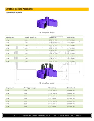 E m a i l : s a l e s @ m a n g o i n d u s t r i a l . c o m P h : 2 8 1 - 8 9 5 - 1 5 5 0 Page 5
Christmas tree and Accessories
Tubing Head Adapters
B1 tubing head adapter
Flange size, inch Working pressure, psi Threaded top Bottom thread
7-1/16 2,000 2-3/8″ UP TBG 2-3/8″ UP TBG
7-1/16 2,000 2-7/8″ UP TBG 2-7/8″ UP TBG
7-1/16 2,000 3-1/2″ UP TBG 3-1/2″ UP TBG
7-1/16 3,000 2-3/8″ UP TBG 2-3/8″ UP TBG
7-1/16 3,000 2-7/8″ UP TBG 2-7/8″ UP TBG
7-1/16 3,000 3-1/2″ UP TBG 3-1/2″ UP TBG
7-1/16 5,000 2-3/8″ UP TBG 2-3/8″ UP TBG
7-1/16 5,000 2-7/8″ UP TBG 2-7/8″ UP TBG
7-1/16 5,000 3-1/2″ UP TBG 3-1/2″ UP TBG
B2 tubing head adapter
Flange size, inch Working pressure, psi Threaded top Bottom thread
7-1/16 2,000 2-1/16″ 2,000 psi 2-3/8″ UP TBG
7-1/16 3,000 2-1/16″ 5,000 psi 2-3/8″ UP TBG
7-1/16 3,000 2-9/16″ 5,000 psi 2-7/8″ UP TBG
7-1/16 3,000 3-1/8″ 5,000 psi 3-1/2″ UP TBG
7-1/16 5,000 2-1/16″ 5,000 psi 2-3/8″ UP TBG
7-1/16 5,000 2-9/16″ 5,000 psi 2-7/8″ UP TBG
7-1/16 5,000 3-1/8″ 5,000 psi 3-1/2″ UP TBG
 
