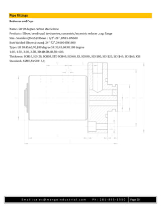 E m a i l : s a l e s @ m a n g o i n d u s t r i a l . c o m P h : 2 8 1 - 8 9 5 - 1 5 5 0 Page 50
Pipe fittings
Reducers and Caps
Name：LR 90 degree carbon steel elbow
Products：Elbow, bend equal /reduce tee, concentric/eccentric reducer , cap, flange
Size：Seamless(SMLS) Elbows : 1/2″-24″ ,DN15-DN600
Butt Welded Elbows (seam) :24”-72″,DN600-DN1800
Type：LR 30,45,60,90,180 degree SR 30,45,60,90,180 degree
1.0D, 1.5D, 2.0D, 2.5D, 3D,4D,5D,6D,7D-40D.
Thickness：SCH10, SCH20, SCH30, STD SCH40, SCH60, XS, SCH80., SCH100, SCH120, SCH140, SCH160, XXS
Standard：ASME,ANSI B16.9;
 