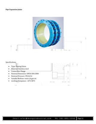 E m a i l : s a l e s @ m a n g o i n d u s t r i a l . c o m P h : 2 8 1 - 8 9 5 - 1 5 5 0 Page 51
Pipe Expansion Joints
Specifications:
 Type: Casting Union
 Material: Stainless steel
 Connection: Flange
 Nominal Dimension: DN50-DN12000
 Nominal Pressure: PN10/16
 Suitalbe Medium: water,oil,gas etc
 working Tempature: -10°C-80°C
 
