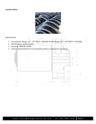E m a i l : s a l e s @ m a n g o i n d u s t r i a l . c o m P h : 2 8 1 - 8 9 5 - 1 5 5 0 Page 53
Seamless Elbow
Specifications:
 Size:seamless fittings 1/2″ – 20″ (DN15 – DN500); welded fittings 1/2″ – 48″ (DN15 – DN1200);
 Wall thickness: Sch5S-Sch160;
 Standard: ASME B16.9,DIN;
 Surface Treatment:Rust-proof, grit blasting, black or transparent oil painting;
 
