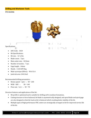 E m a i l : s a l e s @ m a n g o i n d u s t r i a l . c o m P h : 2 8 1 - 8 9 5 - 1 5 5 0 Page 58
Drilling and Workover Tools
PVC Drill Bit
Specifications:
 ADC Code：S424
 Bit Specifications：
 Bit size：12 1/4in
 Blade count：5 pcs
 Main cutter size：Φ19mm
 Number of nozzles：7 pcs
 Gage length：64mm
 Shank：6 5/8 API Reg.
 Make up torque (KN.m)：49.6-51.4
 Junk slot area: 24413in2
Recommended drilling parameters：
 Rotary speed（rpm）：50－260
 WOB（KN）： 30－140
 Flow rate（L/s）：30－70
Structure features and applications of the bit:
 Bit profile is optimized and is suitable for drilling soft to medium formations.
 Cutting structure is force balanced, bit blade is asymmetrically designed, and spiral blade and spiral gage
are also designed so that the load on bit is balanced which resulting better stability of the bit.
 Multiple types of high performance PDC cutters are strategically arranged on bit for improved service life
of the bit.
 