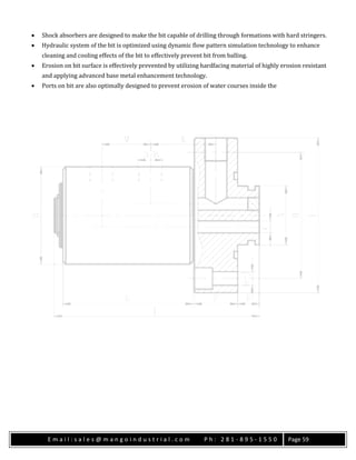E m a i l : s a l e s @ m a n g o i n d u s t r i a l . c o m P h : 2 8 1 - 8 9 5 - 1 5 5 0 Page 59
 Shock absorbers are designed to make the bit capable of drilling through formations with hard stringers.
 Hydraulic system of the bit is optimized using dynamic flow pattern simulation technology to enhance
cleaning and cooling effects of the bit to effectively prevent bit from balling.
 Erosion on bit surface is effectively prevented by utilizing hardfacing material of highly erosion resistant
and applying advanced base metal enhancement technology.
 Ports on bit are also optimally designed to prevent erosion of water courses inside the
 