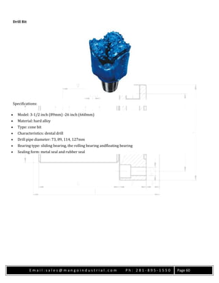 E m a i l : s a l e s @ m a n g o i n d u s t r i a l . c o m P h : 2 8 1 - 8 9 5 - 1 5 5 0 Page 60
Drill Bit
Specifications:
 Model: 3-1/2 inch (89mm) -26 inch (660mm)
 Material: hard alloy
 Type: cone bit
 Characteristics: dental drill
 Drill pipe diameter: 73, 89, 114, 127mm
 Bearing type: sliding bearing, the rolling bearing andfloating bearing
 Sealing form: metal seal and rubber seal
 