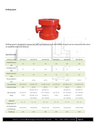 E m a i l : s a l e s @ m a n g o i n d u s t r i a l . c o m P h : 2 8 1 - 8 9 5 - 1 5 5 0 Page 61
Drilling Spool
Drilling spool is designed to connect the BOP and wellhead, both side outlets of spool can be connected with valves
or manifold to prevent blowout
Specifications:
Drill spool model JD-FS18-35 JD-FS18-70 JD-FS18-105 JD-FS28-35 JD-FS28-70 JD-FS28-105
Nominal diameter,
mm
185 185 180 280 280 280
Working pressure,
mpa
35 70 105 35 70 105
Intensive pressure,
mpa
70 105 105 70 105 105
By-pass diameter,
mm
103 103/78 103/78 103 103/78 103/78
Top and bottom
connection flange
API, 6B 1835
R46
API 6BX 1870
BX156
API 6BX 18-105
BX156
API, 6B 1835
R46
API 6BX18-105
BX156
API 6BX18-105
BX156
Side connection
flange
API, 6B 103-
35 R39
API 6BX 103-70
BX155(Φ103)
API 6BX 103-
105×155(Φ103) API, 6B 103-
35 R39
API 6BX 103-
105×155(Φ103)
API 6BX 103-
105×155(Φ103)
API 6BX 78-70
BX154(Φ78)
API 6BX 78-
105×154(Φ78)
API 6BX 78-
105×154(Φ78)
API 6BX78-
105×154(Φ78)
Applicable
temperature, °C
-29 – 121 -29 – 121 -29 – 121 -29 – 121 -29 – 121 -29 – 121
Overall dimension
(LxWxH), mm
680x395x584 830x480x600 880x505x700 950x585x650 950x655x650 1,050x812x800
Weight, kg 620 600 900 850 800 1,800
 