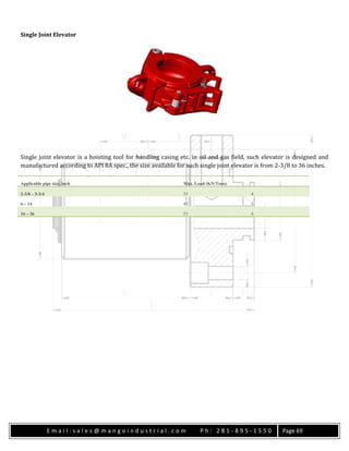 E m a i l : s a l e s @ m a n g o i n d u s t r i a l . c o m P h : 2 8 1 - 8 9 5 - 1 5 5 0 Page 69
Single Joint Elevator
Single joint elevator is a hoisting tool for handling casing etc. in oil and gas field, such elevator is designed and
manufactured according to API 8A spec., the size available for such single joint elevator is from 2-3/8 to 36 inches.
Applicable pipe size, inch Max. Load (KN/Tons)
2-3/8 – 5-3/4 35 4
6 – 14 45 5
16 – 36 53 6
 