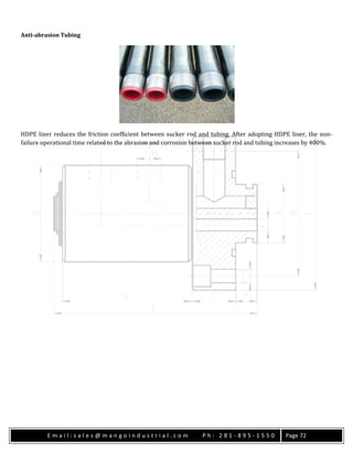 E m a i l : s a l e s @ m a n g o i n d u s t r i a l . c o m P h : 2 8 1 - 8 9 5 - 1 5 5 0 Page 72
Anti-abrasion Tubing
HDPE liner reduces the friction coefficient between sucker rod and tubing. After adopting HDPE liner, the non-
failure operational time related to the abrasion and corrosion between sucker rod and tubing increases by 400%.
 