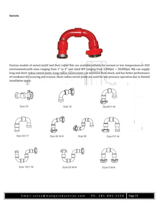 E m a i l : s a l e s @ m a n g o i n d u s t r i a l . c o m P h : 2 8 1 - 8 9 5 - 1 5 5 0 Page 73
Swivels
Various models of swivel joints and their repair kits are available,suitable for normal or low temperature,or H2S
environments,with sizes ranging from 1″ to 4″ and rated WP ranging from 2,000psi ~ 20,000psi. We can supply
long and short radius swivel joints. Long radius swivel joints can minimize fluid shock, and has better performance
of resistance for scouring and erosion. Short radius swivel joints are used for low pressure operation due to limited
installation space.
 