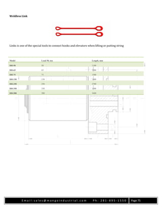E m a i l : s a l e s @ m a n g o i n d u s t r i a l . c o m P h : 2 8 1 - 8 9 5 - 1 5 5 0 Page 75
Weldless Link
Links is one of the special tools to connect hooks and elevators when lifting or putting string
Model Load 50, ton Length, mm
DH-50 50 1100
DH-65 65 1200
DH-75 75 1500
DH-150 150 1800
DH-250 250 2700
DH-350 350 3300
DH-500 500 3600
 