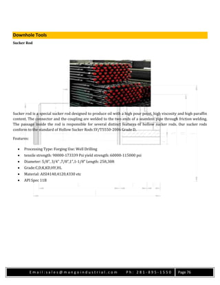 E m a i l : s a l e s @ m a n g o i n d u s t r i a l . c o m P h : 2 8 1 - 8 9 5 - 1 5 5 0 Page 76
Downhole Tools
Sucker Rod
Sucker rod is a special sucker rod designed to produce oil with a high pour point, high viscosity and high paraffin
content. The connector and the coupling are welded to the two ends of a seamless pipe through friction welding.
The passage inside the rod is responsible for several distinct features of hollow sucker rods. Our sucker rods
conform to the standard of Hollow Sucker Rods SY/T5550-2006 Grade D.
Features:
 Processing Type: Forging Use: Well Drilling
 tensile strength: 90000-173339 Psi yield strength: 60000-115000 psi
 Diameter: 5/8”, 3/4” ,7/8”,1”,1-1/8” Length: 25ft,30ft
 Grade:C,D,K,KD,HY,HL
 Material: AISI4140,4120,4330 etc
 API Spec 11B
 