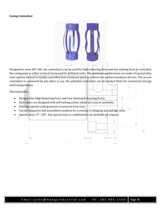 E m a i l : s a l e s @ m a n g o i n d u s t r i a l . c o m P h : 2 8 1 - 8 9 5 - 1 5 5 0 Page 78
Casing Centralizer
Designed to meet API 10D, our centralizers can be used for high restoring force and low starting force to centralize
the casing pipe in either vertical, horizontal or deviated wells. The premium quality bows are made of special alloy
steel and hot formed in totally controlled heat treatment plant to achieve the uniform hardness all over. The woven
centralizer is connected by pin when in use, the unfolded centralizer can be stacked flatly for convenient storage
and transportation.
Characteristics:
 Designed for High Restoring Force and Low Starting & Running Force;
 End collars are designed with self-locking action, which are easy to assemble;
 Undergo special coating process to prevent from rust;
 Can be shipped in half assembled condition for economy in shipping and storage costs;
 Specification: 4″—20″. Any special sizes or combination can available on request.
 