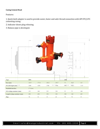 E m a i l : s a l e s @ m a n g o i n d u s t r i a l . c o m P h : 2 8 1 - 8 9 5 - 1 5 5 0 Page 8
Casing Cement Head
Features:
1. Quick-latch adapter is used to provide easier, faster and safer thread connection with API STC/LTC
cementing casing.
2. Indicator shows plug releasing.
3. Balance pipe is developed.
Type DDS ZDS
Size (mm) 139.7 177.8 244.5 339.7 73 88.9 127
Overall length (mm) 1400 1450 1700 1700 910 1012 1125
Manifold interface 2″ Union
I.D. of plug container (mm) 125 160 225 320 52 72 100
Length of plug container (mm) 450 450 550 550 290 340 405
Mpa. 70 35 35 20 70 70 35
 
