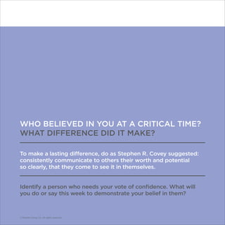 © Franklin Covey Co. All rights reserved.
WHO BELIEVED IN YOU AT A CRITICAL TIME?
WHAT DIFFERENCE DID IT MAKE?
To make a lasting difference, do as Stephen R. Covey suggested:
consistently communicate to others their worth and potential
so clearly, that they come to see it in themselves.
Identify a person who needs your vote of confidence. What will
you do or say this week to demonstrate your belief in them?
© Franklin Covey Co. All rights reserved.
 