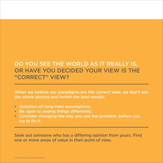 © Franklin Covey Co. All rights reserved.
DO YOU SEE THE WORLD AS IT REALLY IS,
OR HAVE YOU DECIDED YOUR VIEW IS THE
“CORRECT” VIEW?
When we believe our paradigms are the correct view, we don’t see
the whole picture and forfeit the best results:
•	 Question all long-held assumptions.
•	 Be open to seeing things differently.
•	 Consider changing the way you see the problem, before you
try to fix it.
Seek out someone who has a differing opinion from yours. Find
one or more areas of value in their point of view.
© Franklin Covey Co. All rights reserved.
 