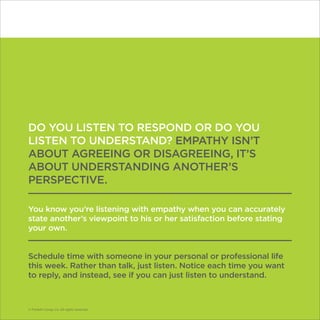 © Franklin Covey Co. All rights reserved.
DO YOU LISTEN TO RESPOND OR DO YOU
LISTEN TO UNDERSTAND? EMPATHY ISN’T
ABOUT AGREEING OR DISAGREEING, IT’S
ABOUT UNDERSTANDING ANOTHER’S
PERSPECTIVE.
You know you’re listening with empathy when you can accurately
state another’s viewpoint to his or her satisfaction before stating
your own.
Schedule time with someone in your personal or professional life
this week. Rather than talk, just listen. Notice each time you want
to reply, and instead, see if you can just listen to understand.
© Franklin Covey Co. All rights reserved.
 