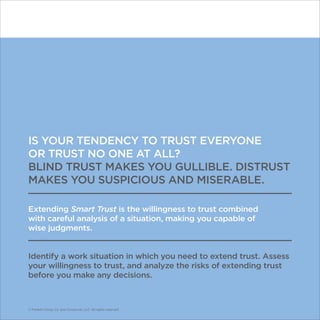 © Franklin Covey Co. All rights reserved.
IS YOUR TENDENCY TO TRUST EVERYONE
OR TRUST NO ONE AT ALL?
BLIND TRUST MAKES YOU GULLIBLE. DISTRUST
MAKES YOU SUSPICIOUS AND MISERABLE.
Extending Smart Trust is the willingness to trust combined
with careful analysis of a situation, making you capable of
wise judgments.
Identify a work situation in which you need to extend trust. Assess
your willingness to trust, and analyze the risks of extending trust
before you make any decisions.
© Franklin Covey Co. and CoveyLink, LLC. All rights reserved.
 