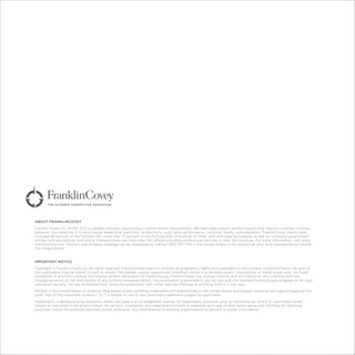 ABOUT FRANKLINCOVEY
Franklin Covey Co. (NYSE: FC) is a global company specializing in performance improvement. We help organizations achieve results that require a change in human
behavior. Our expertise is in seven areas: leadership, execution, productivity, trust, sales performance, customer loyalty, and education. FranklinCovey clients have
included 90 percent of the Fortune 100, more than 75 percent of the Fortune 500, thousands of small- and mid-sized businesses, as well as numerous government
entities and educational institutions. FranklinCovey has more than 100 offices providing professional services in over 150 countries. For more information, visit www.
franklincovey.com. Product and program catalogs can be requested by calling 1-800-331-7716 in the United States or by contacting your local representative outside
the United States.
IMPORTANT NOTICE
Copyright © Franklin Covey Co. All rights reserved. FranklinCovey owns or controls all proprietary rights and copyrights to the content contained herein. No part of
this publication may be resold (in part or whole), file-shared, copied, reproduced, modified, stored in a retrieval system, transmitted, or made public (e.g. YouTube/
Facebook) in any form without the express written permission of FranklinCovey. FranklinCovey may pursue criminal and civil claims for any unauthorized use,
misappropriation, or the distribution of any content contained herein. This publication is provided to you for use with the licensed FranklinCovey program or for your
individual use only. You are prohibited from using this publication with other training offerings or profiting from it in any way.
Printed in the United States of America. Registered and/or pending trademarks of FranklinCovey in the United States and foreign countries are used throughout this
work. Use of the trademark symbols ® or ™ is limited to one or two prominent trademark usages for each mark.
Trademarks understood to be owned by others are used in a nontrademark manner for explanatory purposes only, or ownership by others is used herein under
license or indicated to the extent known. All persons, companies, and organizations listed in examples and case studies herein are purely fictitious for teaching
purposes, unless the example expressly states otherwise. Any resemblance to existing organizations or persons is purely coincidental.
 
