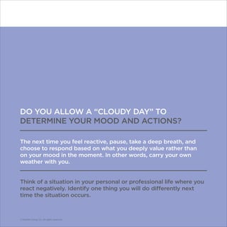 © Franklin Covey Co. All rights reserved.
DO YOU ALLOW A “CLOUDY DAY” TO
DETERMINE YOUR MOOD AND ACTIONS?
The next time you feel reactive, pause, take a deep breath, and
choose to respond based on what you deeply value rather than
on your mood in the moment. In other words, carry your own
weather with you.
Think of a situation in your personal or professional life where you
react negatively. Identify one thing you will do differently next
time the situation occurs.
© Franklin Covey Co. All rights reserved.
 