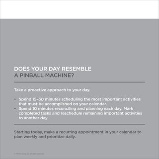 © Franklin Covey Co. All rights reserved.
DOES YOUR DAY RESEMBLE
A PINBALL MACHINE?
Take a proactive approach to your day.
•	 Spend 15–30 minutes scheduling the most important activities
that must be accomplished on your calendar.
•	 Spend 10 minutes reconciling and planning each day. Mark
completed tasks and reschedule remaining important activities
to another day.
Starting today, make a recurring appointment in your calendar to
plan weekly and prioritize daily.
© Franklin Covey Co. All rights reserved.
 