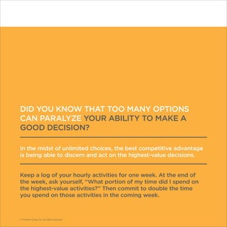 © Franklin Covey Co. All rights reserved.
DID YOU KNOW THAT TOO MANY OPTIONS
CAN PARALYZE YOUR ABILITY TO MAKE A
GOOD DECISION?
In the midst of unlimited choices, the best competitive advantage
is being able to discern and act on the highest-value decisions.
Keep a log of your hourly activities for one week. At the end of
the week, ask yourself, “What portion of my time did I spend on
the highest-value activities?” Then commit to double the time
you spend on those activities in the coming week.
© Franklin Covey Co. All rights reserved.
 