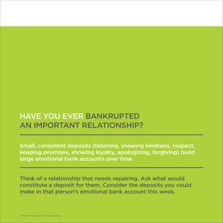 © Franklin Covey Co. All rights reserved.
HAVE YOU EVER BANKRUPTED
AN IMPORTANT RELATIONSHIP?
Small, consistent deposits (listening, showing kindness, respect,
keeping promises, showing loyalty, apologizing, forgiving) build
large emotional bank accounts over time.
Think of a relationship that needs repairing. Ask what would
constitute a deposit for them. Consider the deposits you could
make in that person’s emotional bank account this week.
© Franklin Covey Co. All rights reserved.
 