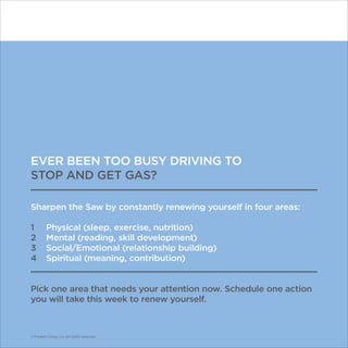 © Franklin Covey Co. All rights reserved.
EVER BEEN TOO BUSY DRIVING TO
STOP AND GET GAS?
Sharpen the Saw by constantly renewing yourself in four areas:
1	 Physical (sleep, exercise, nutrition)
2	 Mental (reading, skill development)
3	 Social/Emotional (relationship building)
4	 Spiritual (meaning, contribution)
Pick one area that needs your attention now. Schedule one action
you will take this week to renew yourself.
© Franklin Covey Co. All rights reserved.
 