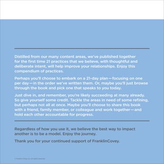 Distilled from our many content areas, we’ve published together
for the first time 21 practices that we believe, with thoughtful and
deliberate intent, will help improve your relationships. Enjoy this
compendium of practices.
Perhaps you’ll choose to embark on a 21-day plan — focusing on one
per day — in the order we’ve written them. Or, maybe you’ll just browse
through the book and pick one that speaks to you today.
Just dive in, and remember, you’re likely succeeding at many already.
So give yourself some credit. Tackle the areas in need of some refining,
but perhaps not all at once. Maybe you’ll choose to share this book
with a friend, family member, or colleague and work together — and
hold each other accountable for progress.
Regardless of how you use it, we believe the best way to impact
another is to be a model. Enjoy the journey.
Thank you for your continued support of FranklinCovey.
© Franklin Covey Co. All rights reserved.
 