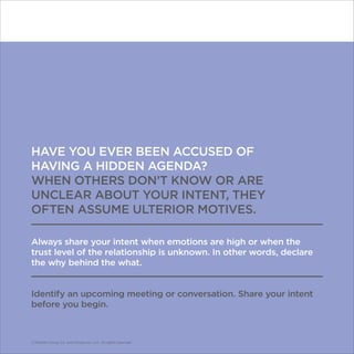 © Franklin Covey Co. All rights reserved.
HAVE YOU EVER BEEN ACCUSED OF
HAVING A HIDDEN AGENDA?
WHEN OTHERS DON’T KNOW OR ARE
UNCLEAR ABOUT YOUR INTENT, THEY
OFTEN ASSUME ULTERIOR MOTIVES.
Always share your intent when emotions are high or when the
trust level of the relationship is unknown. In other words, declare
the why behind the what.
Identify an upcoming meeting or conversation. Share your intent
before you begin.
© Franklin Covey Co. and CoveyLink, LLC. All rights reserved.
 