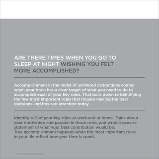 © Franklin Covey Co. All rights reserved.
ARE THERE TIMES WHEN YOU GO TO
SLEEP AT NIGHT WISHING YOU FELT
MORE ACCOMPLISHED?
Accomplishment in the midst of unlimited distractions comes
when your brain has a clear target of what you need to do to
accomplish each of your key roles. That boils down to identifying
the few most important roles that require making the best
decisions and focused attention today.
Identify 4–5 of your key roles at work and at home. Think about
your motivation and passion in those roles, and write a concise
statement of what your best contribution would be.
True accomplishment happens when the most important roles
in your life reflect how your time is spent.
© Franklin Covey Co. All rights reserved.
 