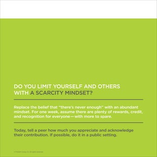 © Franklin Covey Co. All rights reserved.
DO YOU LIMIT YOURSELF AND OTHERS
WITH A SCARCITY MINDSET?
Replace the belief that “there’s never enough” with an abundant
mindset. For one week, assume there are plenty of rewards, credit,
and recognition for everyone — with more to spare.
Today, tell a peer how much you appreciate and acknowledge
their contribution. If possible, do it in a public setting.
© Franklin Covey Co. All rights reserved.
 