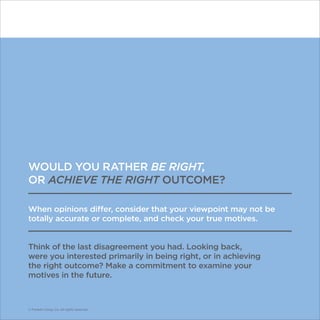 © Franklin Covey Co. All rights reserved.
WOULD YOU RATHER BE RIGHT,
OR ACHIEVE THE RIGHT OUTCOME?
When opinions differ, consider that your viewpoint may not be
totally accurate or complete, and check your true motives.
Think of the last disagreement you had. Looking back,
were you interested primarily in being right, or in achieving
the right outcome? Make a commitment to examine your
motives in the future.
© Franklin Covey Co. All rights reserved.
 