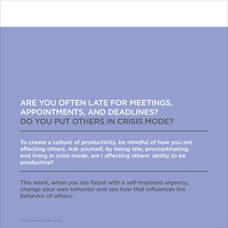 © Franklin Covey Co. All rights reserved.
ARE YOU OFTEN LATE FOR MEETINGS,
APPOINTMENTS, AND DEADLINES?
DO YOU PUT OTHERS IN CRISIS MODE?
To create a culture of productivity, be mindful of how you are
affecting others. Ask yourself, by being late, procrastinating,
and living in crisis mode, am I affecting others’ ability to be
productive?
This week, when you are faced with a self-imposed urgency,
change your own behavior and see how that influences the
behavior of others.
© Franklin Covey Co. All rights reserved.
 